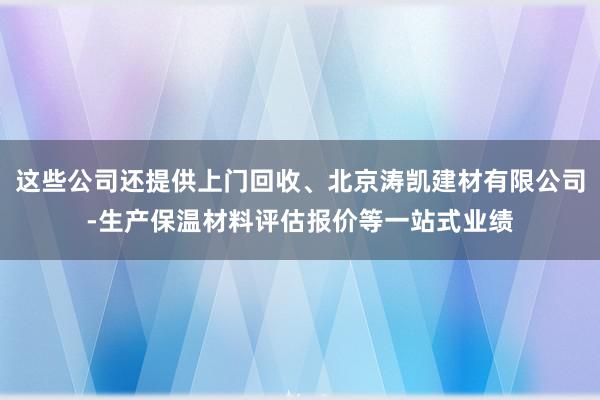 这些公司还提供上门回收、北京涛凯建材有限公司-生产保温材料评估报价等一站式业绩